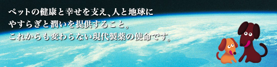 ペットの健康と幸せを支え、人と地球にやすらぎと潤いを提供すること。これからも変わらない現代製薬の使命です。