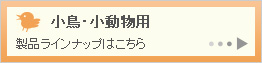 小鳥・小動物用製品ラインナップはこちら